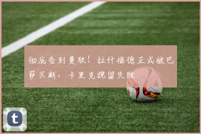 彻底告别曼联！拉什福德正式被巴萨买断，卡里克挽留失败