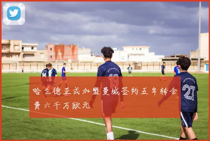 哈兰德正式加盟曼城签约五年转会费六千万欧元