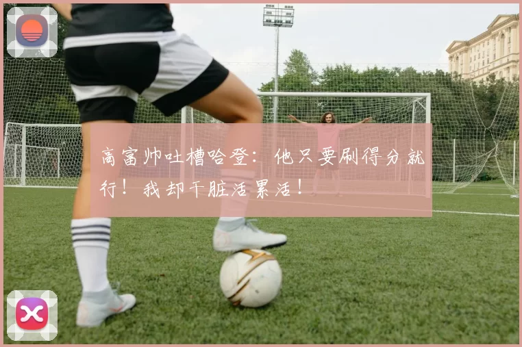 高富帅吐槽哈登：他只要刷得分就行！我却干脏活累活！