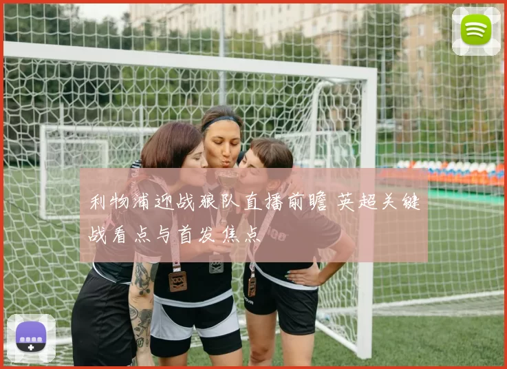 利物浦迎战狼队直播前瞻 英超关键战看点与首发焦点