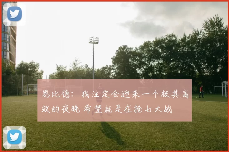 恩比德：我注定会迎来一个极其高效的夜晚 希望就是在抢七大战