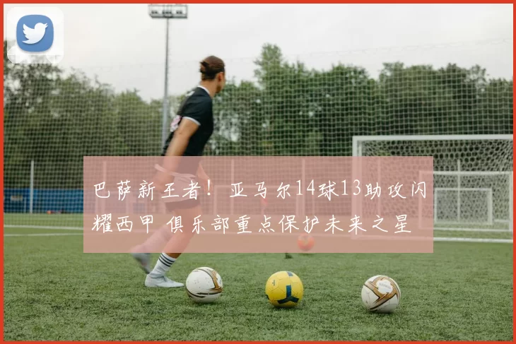 巴萨新王者！亚马尔14球13助攻闪耀西甲 俱乐部重点保护未来之星