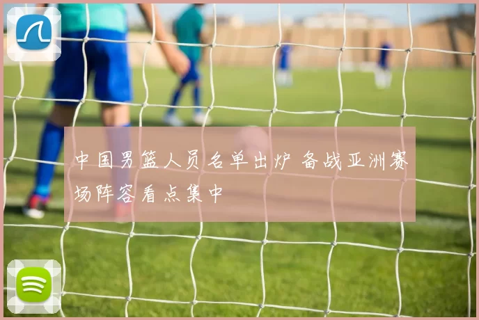 中国男篮人员名单出炉 备战亚洲赛场阵容看点集中