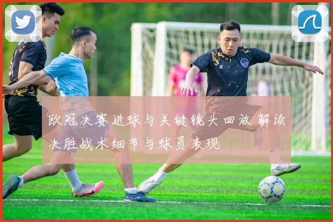 欧冠决赛进球与关键镜头回放 解读决胜战术细节与球员表现
