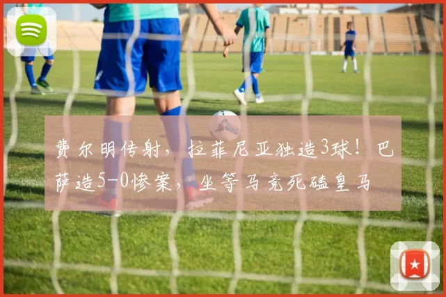费尔明传射，拉菲尼亚独造3球！巴萨造5-0惨案，坐等马竞死磕皇马