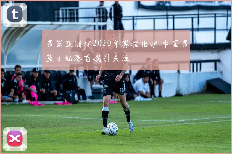 男篮亚洲杯2020年赛程出炉 中国男篮小组赛首战引关注