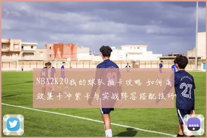 NBA2K20我的球队抽卡攻略 如何高效集卡冲紫卡与实战阵容搭配技巧