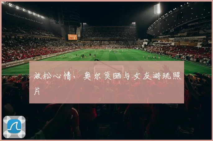 放松心情，奥尔莫晒与女友游玩照片