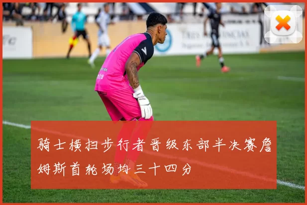 骑士横扫步行者晋级东部半决赛詹姆斯首轮场均三十四分