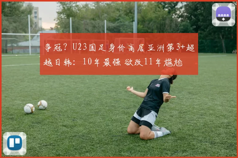 争冠？U23国足身价高居亚洲第3+超越日韩：10年最强 欲改11年尴尬