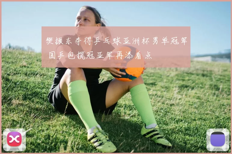 樊振东夺得乒乓球亚洲杯男单冠军 国乒包揽冠亚军再添看点