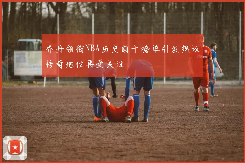 乔丹领衔NBA历史前十榜单引发热议传奇地位再受关注