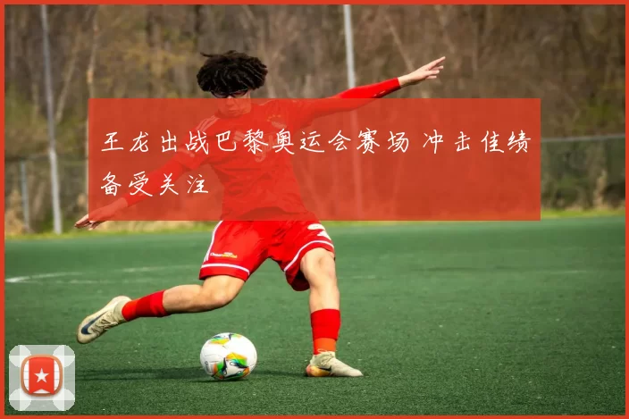 王龙出战巴黎奥运会赛场 冲击佳绩备受关注