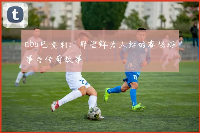 nba巴克利：那些鲜为人知的赛场趣事与传奇故事