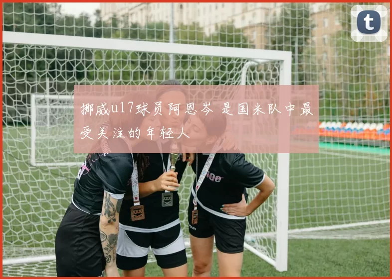 挪威u17球员阿恩岑 是国米队中最受关注的年轻人