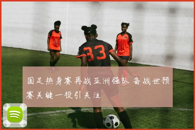 国足热身赛再战亚洲强队 备战世预赛关键一役引关注