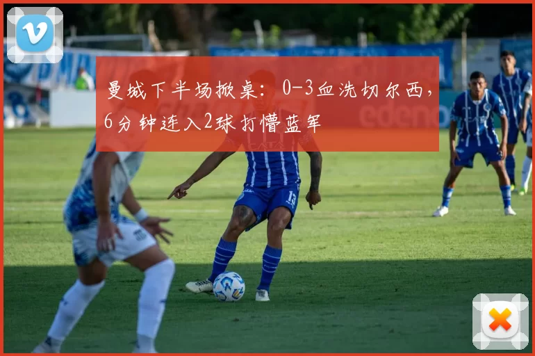 曼城下半场掀桌：0-3血洗切尔西，6分钟连入2球打懵蓝军