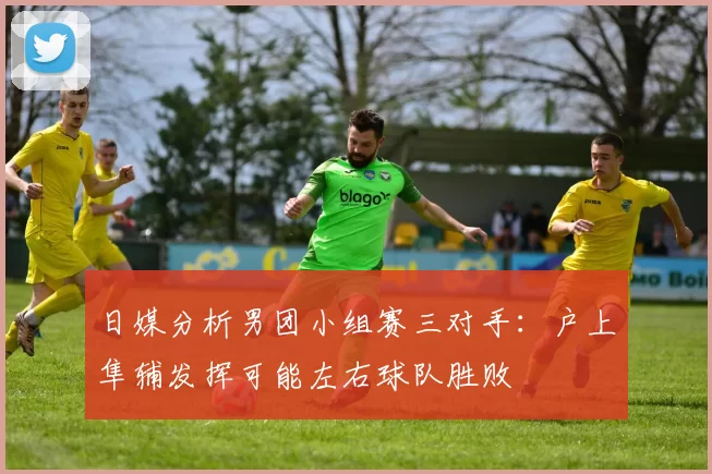 日媒分析男团小组赛三对手：户上隼辅发挥可能左右球队胜败