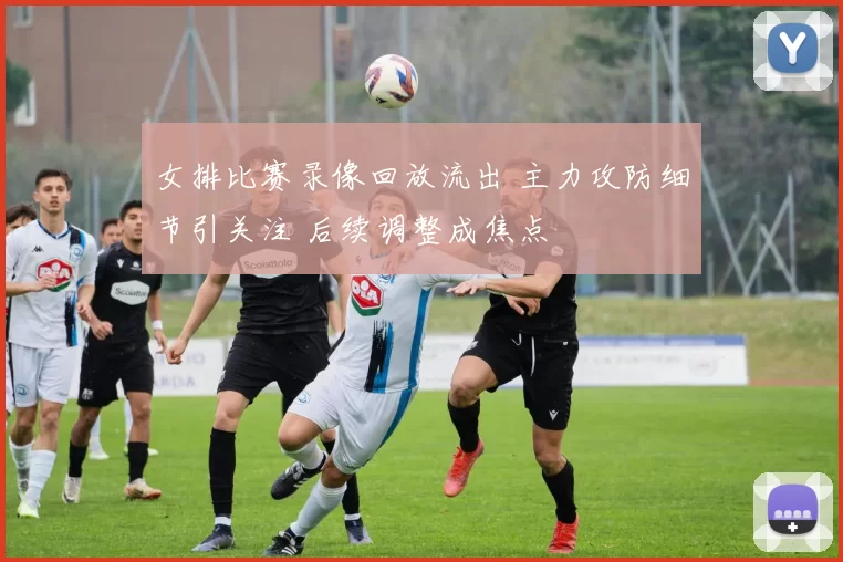 女排比赛录像回放流出 主力攻防细节引关注 后续调整成焦点