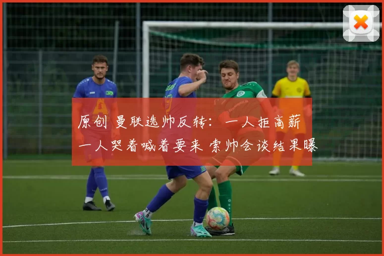 原创 曼联选帅反转：一人拒高薪 一人哭着喊着要来 索帅会谈结果曝光
