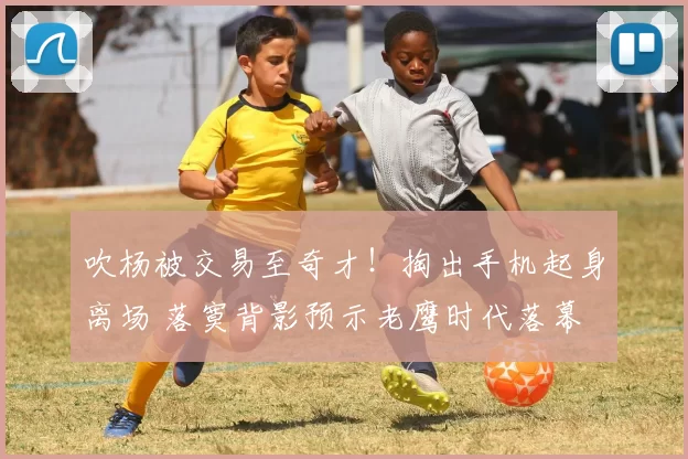 吹杨被交易至奇才！掏出手机起身离场 落寞背影预示老鹰时代落幕