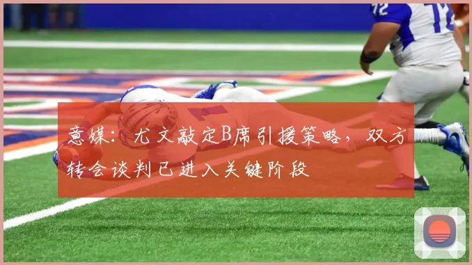 意媒：尤文敲定B席引援策略，双方转会谈判已进入关键阶段