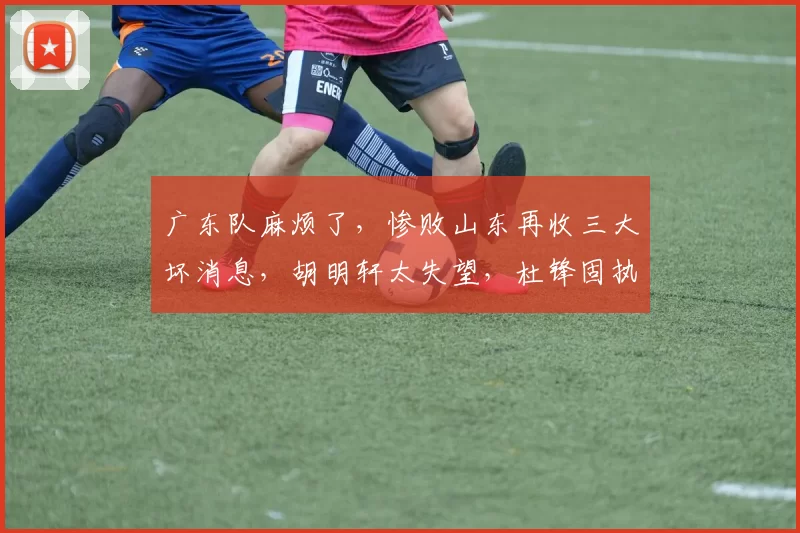 广东队麻烦了，惨败山东再收三大坏消息，胡明轩太失望，杜锋固执