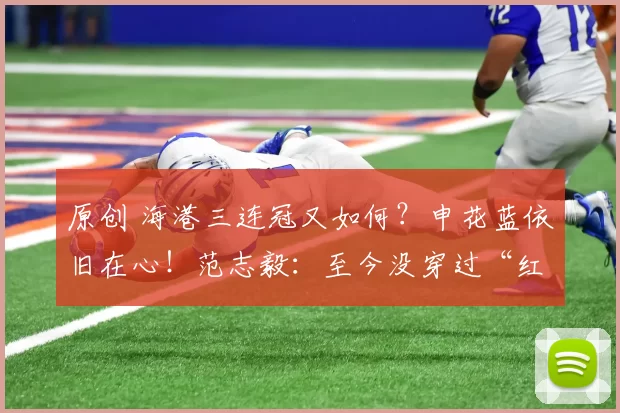 原创 海港三连冠又如何？申花蓝依旧在心！范志毅：至今没穿过“红色”战袍