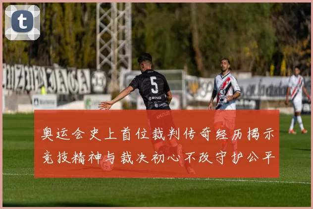 奥运会史上首位裁判传奇经历揭示竞技精神与裁决初心不改守护公平