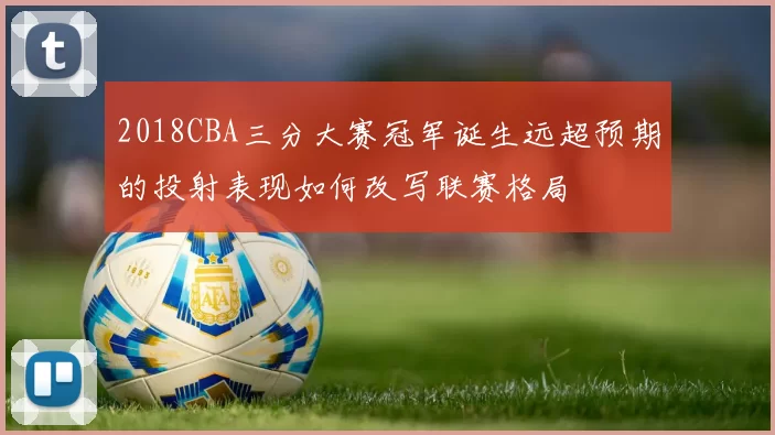 2018CBA三分大赛冠军诞生远超预期的投射表现如何改写联赛格局