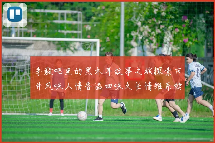 李毅吧里的黑木耳故事之旅探索市井风味人情香溢回味久长情维系续