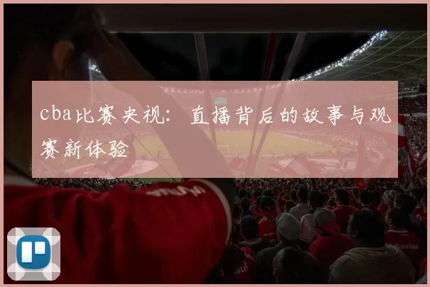 cba比赛央视：直播背后的故事与观赛新体验