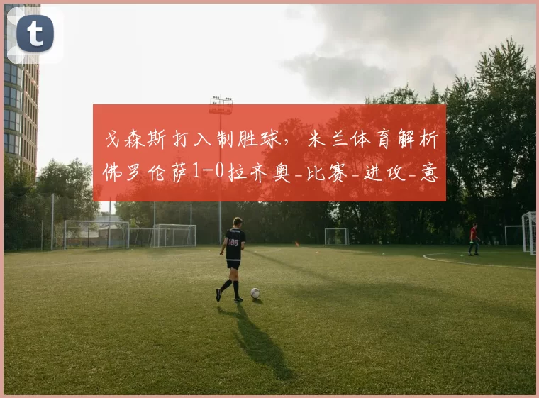 戈森斯打入制胜球，米兰体育解析佛罗伦萨1-0拉齐奥_比赛_进攻_意甲