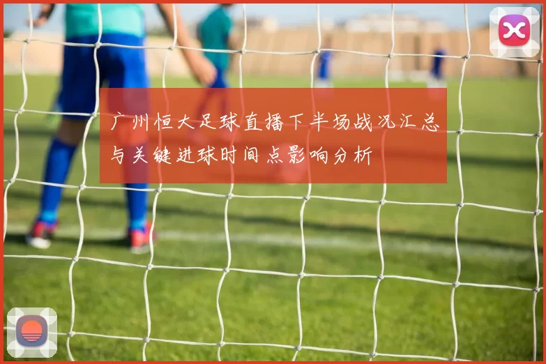 广州恒大足球直播下半场战况汇总与关键进球时间点影响分析