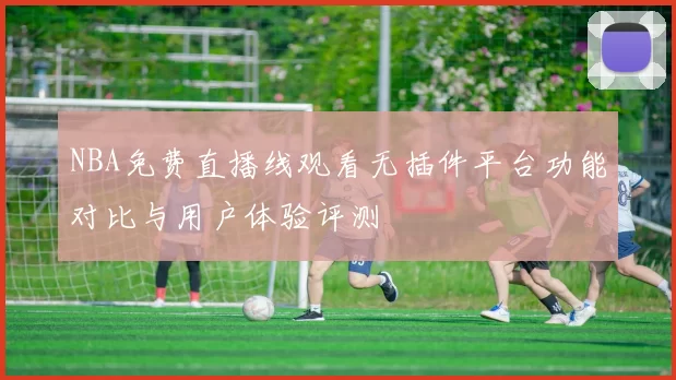 NBA免费直播线观看无插件平台功能对比与用户体验评测