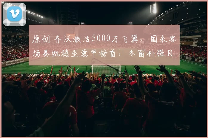 原创 齐沃激活5000万飞翼，国米客场奏凯稳坐意甲榜首，冬窗补强目标锁定