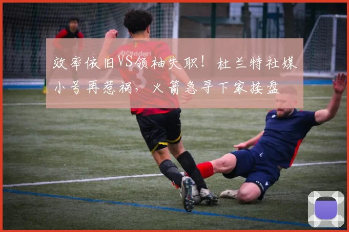 效率依旧VS领袖失职！杜兰特社媒小号再惹祸，火箭急寻下家接盘