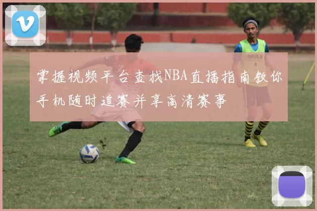 掌握视频平台查找NBA直播指南教你手机随时追赛并享高清赛事