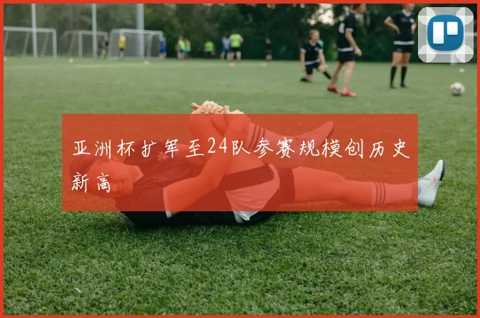 亚洲杯扩军至24队参赛规模创历史新高