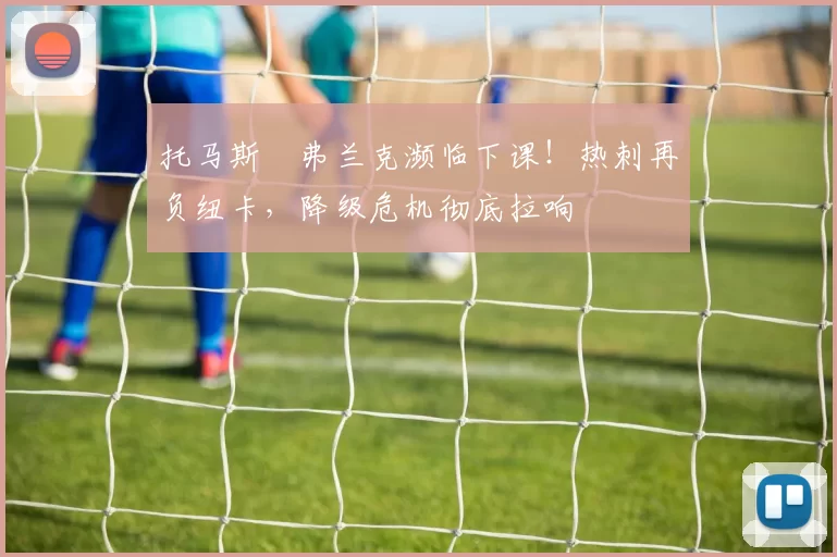 托马斯・弗兰克濒临下课！热刺再负纽卡，降级危机彻底拉响