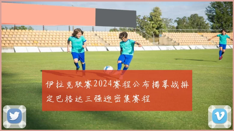 伊拉克联赛2024赛程公布揭幕战排定巴格达三强迎密集赛程