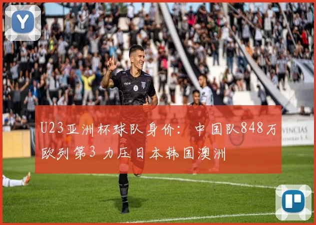 U23亚洲杯球队身价：中国队848万欧列第3 力压日本韩国澳洲
