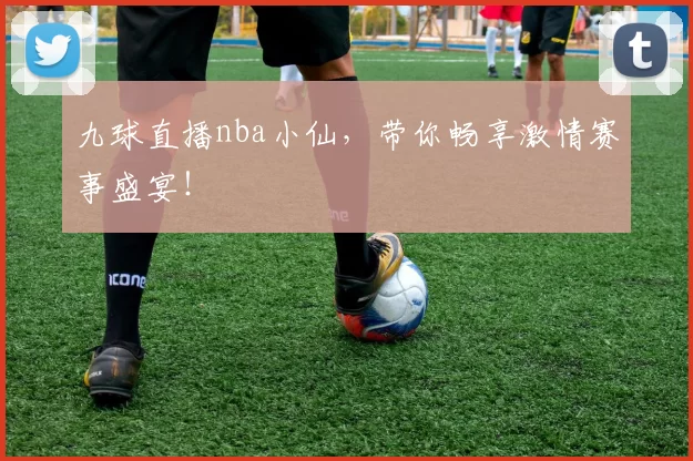 九球直播nba小仙，带你畅享激情赛事盛宴！