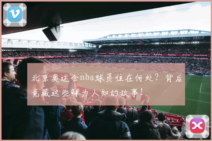 北京奥运会nba球员住在何处?背后竟藏这些鲜为人知的故事!