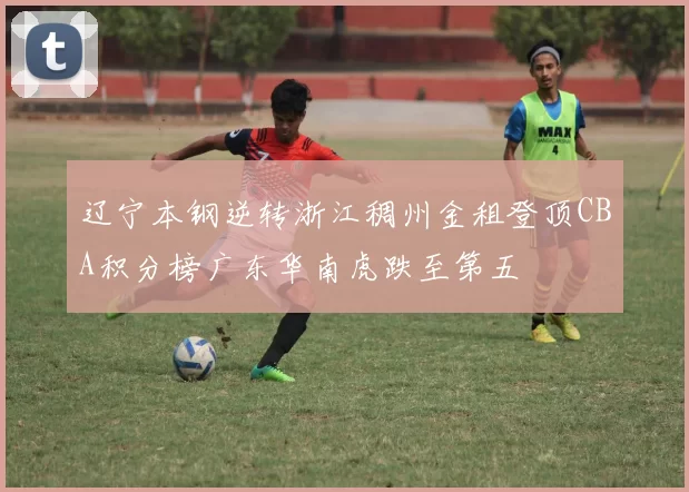 辽宁本钢逆转浙江稠州金租登顶CBA积分榜广东华南虎跌至第五