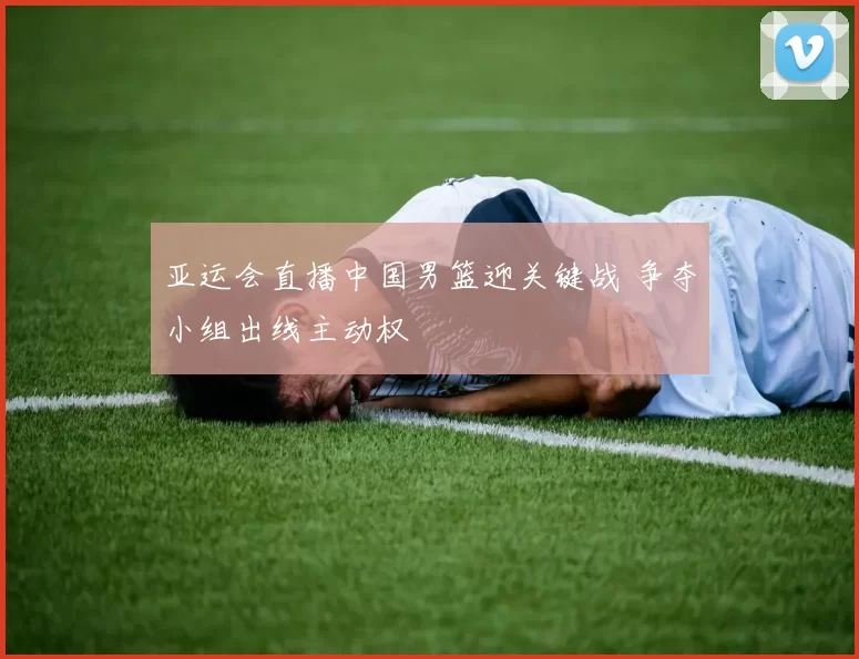 亚运会直播中国男篮迎关键战 争夺小组出线主动权