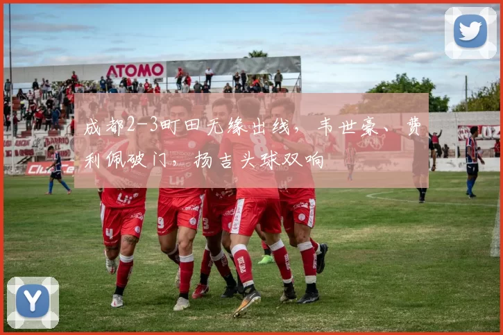 成都2-3町田无缘出线，韦世豪、费利佩破门，扬吉头球双响