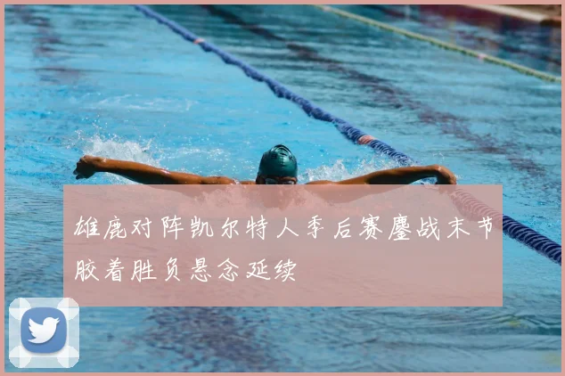 雄鹿对阵凯尔特人季后赛鏖战末节胶着胜负悬念延续