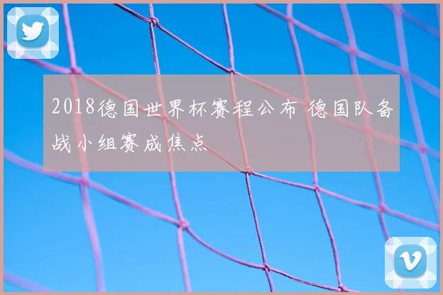 2018德国世界杯赛程公布 德国队备战小组赛成焦点