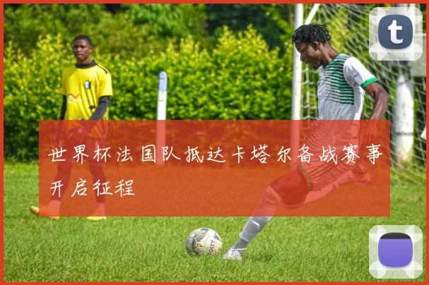 世界杯法国队抵达卡塔尔备战赛事开启征程